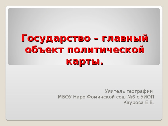 Государство – главный объект политической карты. Уяитель географии МБОУ Наро-Фоминской сош №6 с УИОП Каурова Е.В.