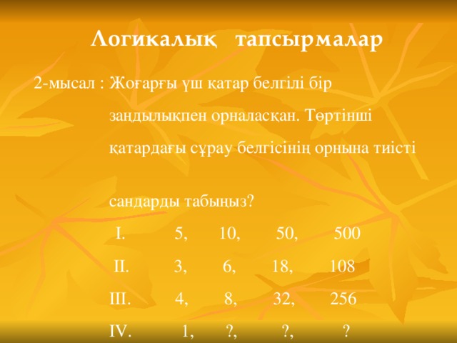 Логикалық тапсырмалар  2-мысал : Жоғарғы үш қатар белгілі бір  заңдылықпен орналасқан. Төртінші  қатардағы сұрау белгісінің орнына тиісті  сандарды табыңыз?    I . 5, 10, 50, 500   II . 3, 6, 18, 108   III . 4, 8, 32, 256   IV . 1,  ?, ?, ?