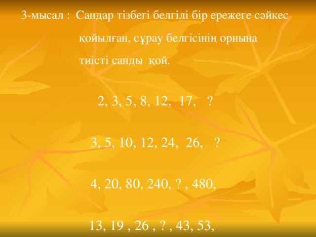 3-мысал : Сандар тізбегі белгілі бір ережеге сәйкес  қойылған, сұрау белгісінің орнына  тиісті санды қой. 2, 3, 5, 8, 12, 17, ? 3, 5, 10, 12, 24, 26, ? 4, 20, 80, 240, ? , 480, 13, 19 , 26 , ? , 43, 53,