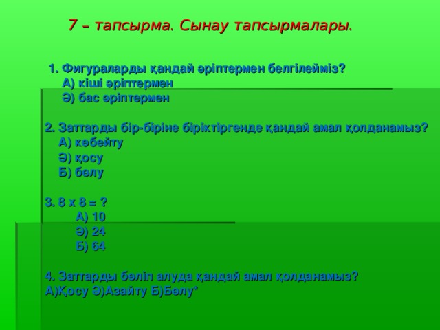 7 – тапсырма . Сынау тапсырмалары.  1. Фигураларды қандай әріптермен белгілейміз ?  А ) кіші әріптермен  Ә ) бас әріптермен  2. Заттарды бір - біріне біріктіргенде қандай амал қолданамыз ?  A) көбейту  Ә ) қосу  Б ) бөлу  3. 8 х 8 = ?    А ) 10  Ә )  24  Б )  64  4. Заттарды бөліп алуда қандай амал қолданамыз ? A) Қосу Ә ) Азайту Б ) Бөлу*