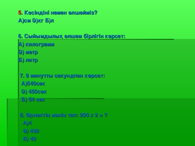 5 . Кесіндіні немен өлшейміз ? A) см Ә ) кг Б ) л  6. Сыйымдылық өлшем бірлігін көрсет : А ) килограмм Ә ) метр Б ) литр   7 . 9  минутты секундпен көрсет:  А)540сек  Ә ) 450сек    Б) 54 сек   8. Өрнектің мәнін тап : 200 x 2 = ?  А) 4   Ә ) 400   Б) 40    