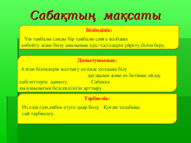 Сабақтың мақсаты Білімділік:  Үш таңбалы санды бір таңбалы санға жазбаша көбейту және бөлу амалының әдіс-тәсілдерін үйрету,білім беру. Дамытушылық:   Алған білімдерін жаттығу кезінде қолдана білу дағдысын және өз бетінше ойлау қабілеттерін дамыту. Сабаққа қызушылығын,белсенділігін арттыру. Тәрбиелік:   Өз елін сүю,еңбек етуге даяр болу. Қоғам талабына  сай тәрбиелеу.  