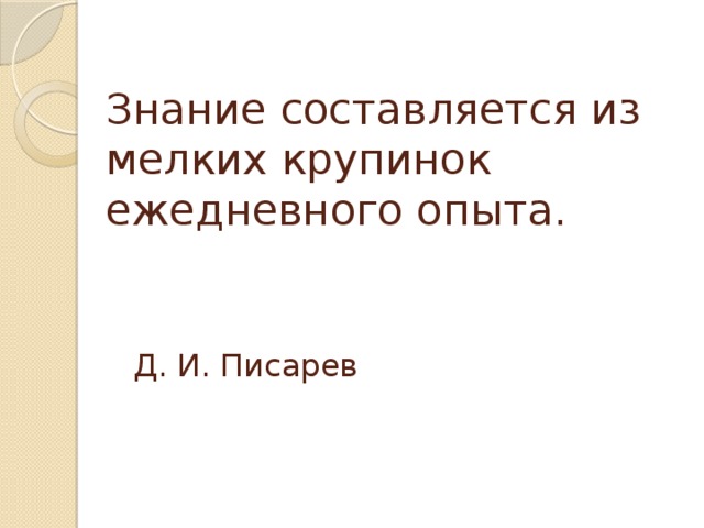 Знание составляется из мелких крупинок ежедневного опыта.     Д. И. Писарев