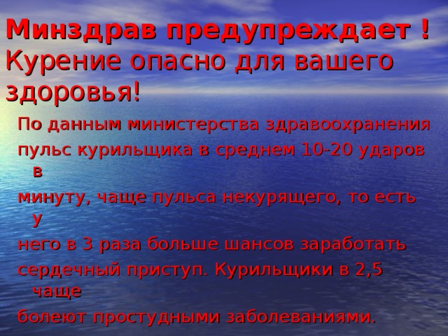 Минздрав предупреждает  !  Курение опасно для вашего здоровья! По данным министерства здравоохранения пульс курильщика в среднем 10-20 ударов в минуту, чаще пульса некурящего, то есть у него в 3 раза больше шансов заработать сердечный приступ. Курильщики в 2,5 чаще болеют простудными заболеваниями.