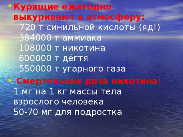 Курящие ежегодно выкуривают в атмосферу:     720 т синильной кислоты (яд!)    384000 т аммиака    108000 т никотина    600000 т дёгтя    550000 т угарного газа   Смертельная доза никотина:  1 мг на 1 кг массы тела взрослого человека  50-70 мг для подростка