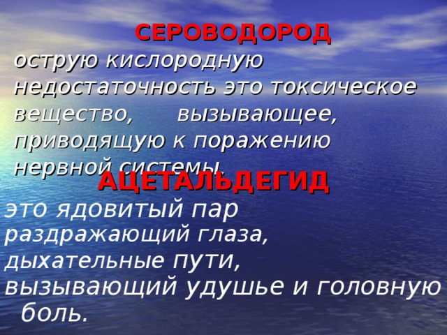 СЕРОВОДОРОД  острую кислородную недостаточность это токсическое вещество, вызывающее, приводящую к поражению нервной системы.    АЦЕТАЛЬДЕГИД это ядовитый пар раздражающий глаза, дыхательные пути, вызывающий удушье и головную боль.