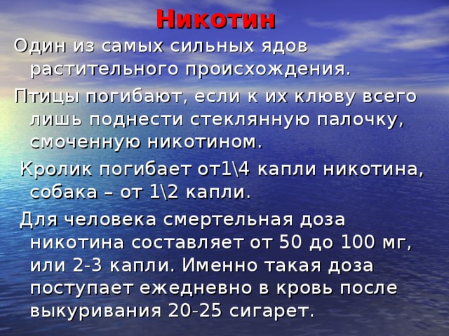 Никотин Один из самых сильных ядов растительного происхождения. Птицы погибают, если к их клюву всего лишь поднести стеклянную палочку, смоченную никотином.  Кролик погибает от1\4 капли никотина, собака – от 1\2 капли.  Для человека смертельная доза никотина составляет от 50 до 100 мг, или 2-3 капли. Именно такая доза поступает ежедневно в кровь после выкуривания 20-25 сигарет.