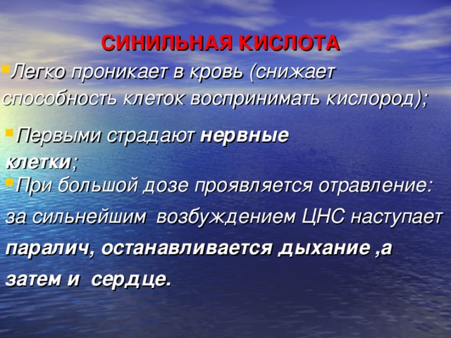 СИНИЛЬНАЯ КИСЛОТА Легко проникает в кровь (снижает способность клеток воспринимать кислород) ;    Первыми страдают нервные клетки ; При большой дозе проявляется отравление: за сильнейшим  возбуждением ЦНС наступает паралич, останавливается дыхание ,а затем и сердце.