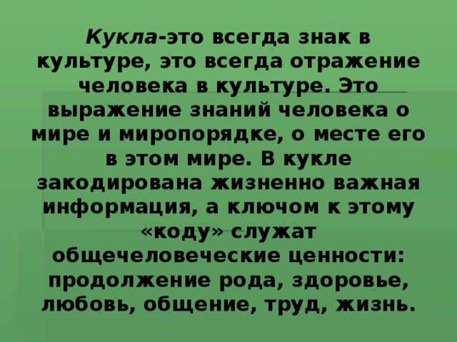 Кукла -это всегда знак в культуре, это всегда отражение человека в культуре. Это выражение знаний человека о мире и миропорядке, о месте его в этом мире. В кукле закодирована жизненно важная информация, а ключом к этому «коду» служат общечеловеческие ценности: продолжение рода, здоровье, любовь, общение, труд, жизнь.