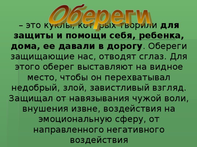 – это куклы, которых творили для защиты и помощи себя, ребенка, дома, ее давали в дорогу . Обереги защищающие нас, отводят сглаз. Для этого оберег выставляют на видное место, чтобы он перехватывал недобрый, злой, завистливый взгляд. Защищал от навязывания чужой воли, внушения извне, воздействия на эмоциональную сферу, от направленного негативного воздействия