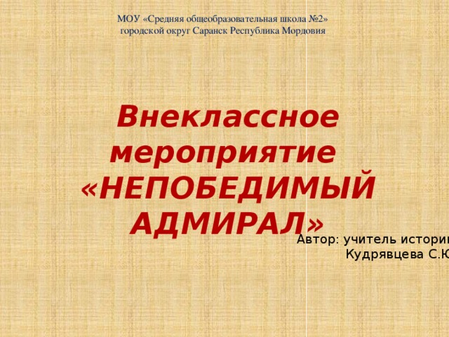 МОУ «Средняя общеобразовательная школа №2» городской округ Саранск Республика Мордовия Внеклассное мероприятие «НЕПОБЕДИМЫЙ АДМИРАЛ» Автор: учитель истории Кудрявцева С.Ю.