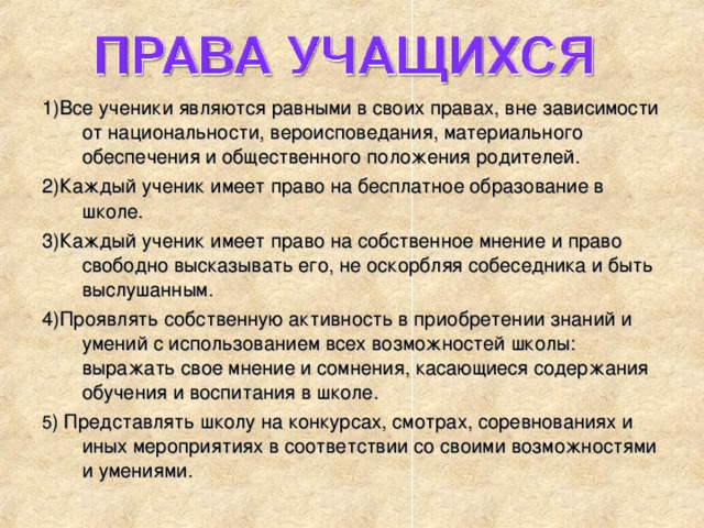 1)Все ученики являются равными в своих правах, вне зависимости от национальности, вероисповедания, материального обеспечения и общественного положения родителей. 2)Каждый ученик имеет право на бесплатное образование в школе. 3)Каждый ученик имеет право на собственное мнение и право свободно высказывать его, не оскорбляя собеседника и быть выслушанным. 4)Проявлять собственную активность в приобретении знаний и умений с использованием всех возможностей школы: выражать свое мнение и сомнения, касающиеся содержания обучения и воспитания в школе. 5 ) Представлять школу на конкурсах, смотрах, соревнованиях и иных мероприятиях в соответствии со своими возможностями и умениями.