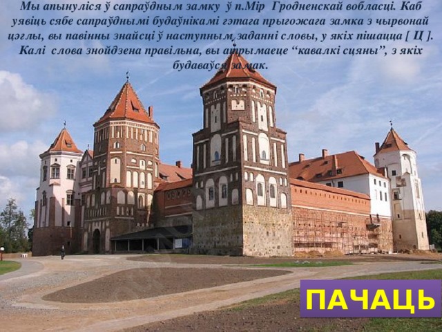 Мы апынуліся ў сапраўдным замку ў п.Мір Гродненскай вобласці. Каб уявіць сябе сапраўднымі будаўнікамі гэтага прыгожага замка з чырвонай цэглы, вы павінны знайсці ў наступным заданні словы, у якіх пішацца [ Ц ]. Калі слова знойдзена правільна, вы атрымаеце “кавалкі сцяны”, з якіх будаваўся замак. ПАЧАЦЬ