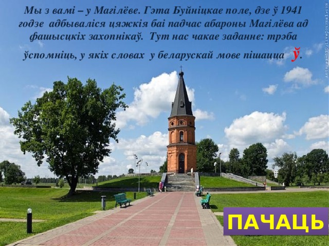 Мы з вамі – у Магілёве. Гэта Буйніцкае поле, дзе ў 1941 годзе адбываліся цяжкія баі падчас абароны Магілёва ад фашысцкіх захопнікаў. Тут нас чакае заданне: трэба ўспомніць, у якіх словах у беларускай мове пішацца ў . ПАЧАЦЬ