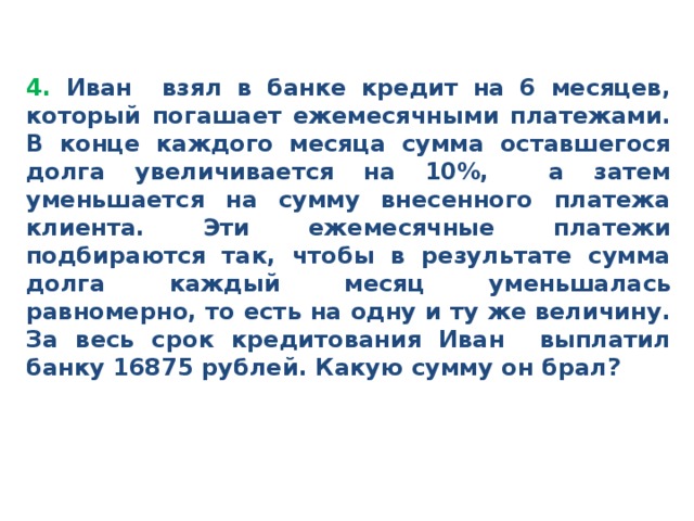 4. Иван взял в банке кредит на 6 месяцев, который погашает ежемесячными платежами. В конце каждого месяца сумма оставшегося долга увеличивается на 10%, а затем уменьшается на сумму внесенного платежа клиента. Эти ежемесячные платежи подбираются так, чтобы в результате сумма долга каждый месяц уменьшалась равномерно, то есть на одну и ту же величину. За весь срок кредитования Иван выплатил банку 16875 рублей. Какую сумму он брал?