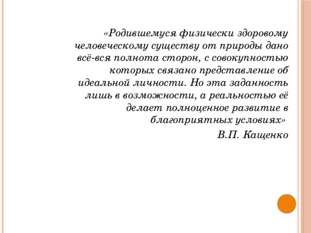 «Родившемуся физически здоровому человеческому существу от природы дано всё-вся полнота сторон, с совокупностью которых связано представление об идеальной личности. Но эта заданность лишь в возможности, а реальностью её делает полноценное развитие в благоприятных условиях» В.П. Кащенко