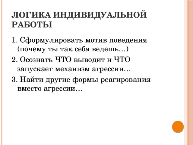 ЛОГИКА ИНДИВИДУАЛЬНОЙ РАБОТЫ 1. Сформулировать мотив поведения (почему ты так себя ведешь…) 2. Осознать ЧТО выводит и ЧТО запускает механизм агрессии… 3. Найти другие формы реагирования вместо агрессии…