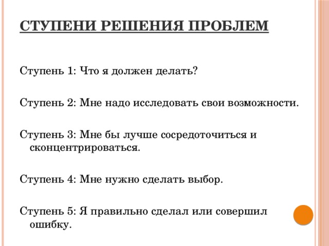 СТУПЕНИ РЕШЕНИЯ ПРОБЛЕМ   Ступень 1: Что я должен делать? Ступень 2: Мне надо исследовать свои возможности. Ступень 3: Мне бы лучше сосредоточиться и сконцентрироваться. Ступень 4: Мне нужно сделать выбор. Ступень 5: Я правильно сделал или совершил ошибку.