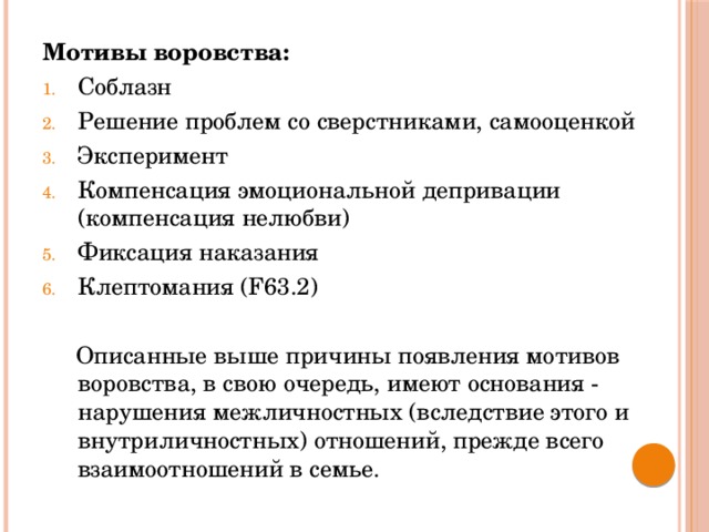 Мотивы воровства: Соблазн Решение проблем со сверстниками, самооценкой Эксперимент Компенсация эмоциональной депривации (компенсация нелюбви) Фиксация наказания Клептомания (F63.2)  Описанные выше причины появления мотивов воровства, в свою очередь, имеют основания - нарушения межличностных (вследствие этого и внутриличностных) отношений, прежде всего взаимоотношений в семье.