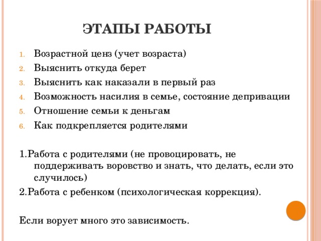 Этапы работы Возрастной ценз (учет возраста) Выяснить откуда берет Выяснить как наказали в первый раз Возможность насилия в семье, состояние депривации Отношение семьи к деньгам Как подкрепляется родителями 1.Работа с родителями (не провоцировать, не поддерживать воровство и знать, что делать, если это случилось) 2.Работа с ребенком (психологическая коррекция). Если ворует много это зависимость.