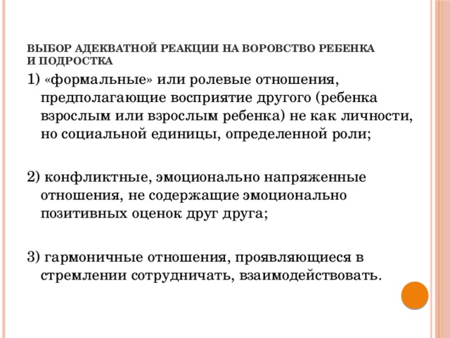 Выбор адекватной реакции на воровство ребенка и подростка   1) «формальные» или ролевые отношения, предполагающие восприятие другого (ребенка взрослым или взрослым ребенка) не как личности, но социальной единицы, определенной роли; 2) конфликтные, эмоционально напряженные отношения, не содержащие эмоционально позитивных оценок друг друга; 3) гармоничные отношения, проявляющиеся в стремлении сотрудничать, взаимодействовать.