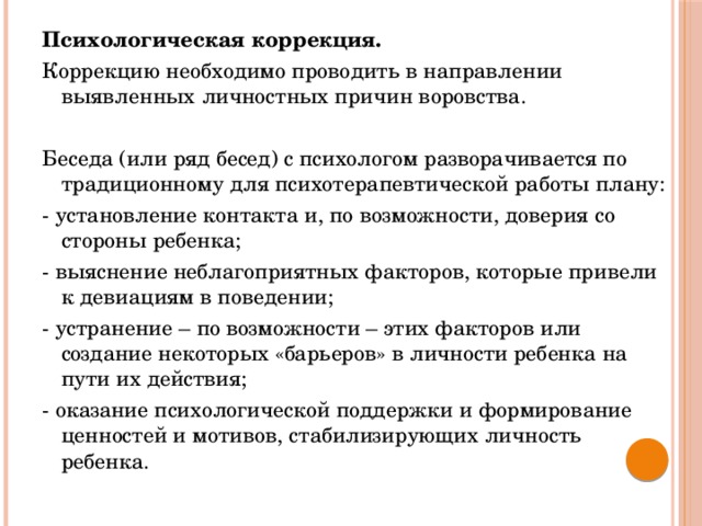 Психологическая коррекция. Коррекцию необходимо проводить в направлении выявленных личностных причин воровства. Беседа (или ряд бесед) с психологом разворачивается по традиционному для психотерапевтической работы плану: - установление контакта и, по возможности, доверия со стороны ребенка; - выяснение неблагоприятных факторов, которые привели к девиациям в поведении; - устранение – по возможности – этих факторов или создание некоторых «барьеров» в личности ребенка на пути их действия; - оказание психологической поддержки и формирование ценностей и мотивов, стабилизирующих личность ребенка.