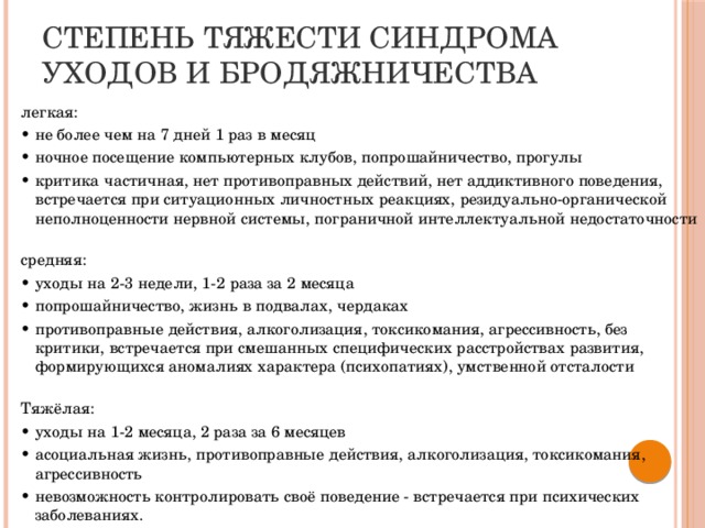 Степень тяжести синдрома уходов и бродяжничества легкая: • не более чем на 7 дней 1 раз в месяц • ночное посещение компьютерных клубов, попрошайничество, прогулы • критика частичная, нет противоправных действий, нет аддиктивного поведения, встречается при ситуационных личностных реакциях, резидуально-органической неполноценности нервной системы, пограничной интеллектуальной недостаточности   средняя: • уходы на 2-3 недели, 1-2 раза за 2 месяца • попрошайничество, жизнь в подвалах, чердаках • противоправные действия, алкоголизация, токсикомания, агрессивность, без критики, встречается при смешанных специфических расстройствах развития, формирующихся аномалиях характера (психопатиях), умственной отсталости   Тяжёлая: • уходы на 1-2 месяца, 2 раза за 6 месяцев • асоциальная жизнь, противоправные действия, алкоголизация, токсикомания, агрессивность • невозможность контролировать своё поведение - встречается при психических заболеваниях.