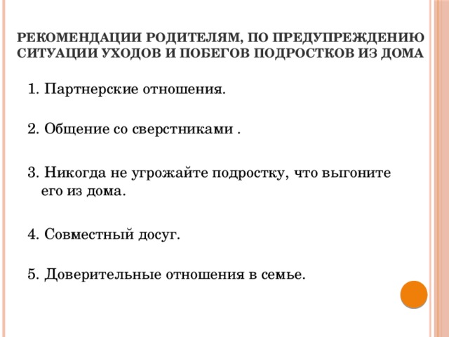 Рекомендации родителям, по предупреждению ситуации уходов и побегов подростков из дома  1. Партнерские отношения.   2. Общение со сверстниками . 3. Никогда не угрожайте подростку, что выгоните его из дома. 4. Совместный досуг.   5. Доверительные отношения в семье.