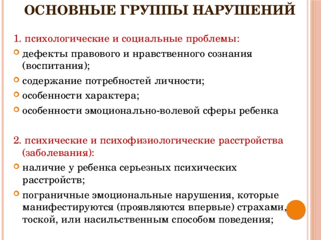 основные группы нарушений   1. психологические и социальные проблемы: дефекты правового и нравственного сознания (воспитания); содержание потребностей личности; особенности характера;  особенности эмоционально-волевой сферы ребенка 2. психические и психофизиологические расстройства (заболевания):