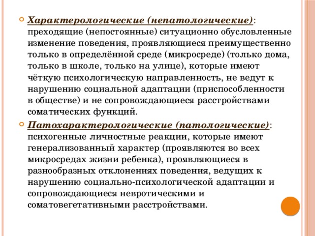 Характерологические (непатологические) : преходящие (непостоянные) ситуационно обусловленные изменение поведения, проявляющиеся преимущественно только в определённой среде (микросреде) (только дома, только в школе, только на улице), которые имеют чёткую психологическую направленность, не ведут к нарушению социальной адаптации (приспособленности в обществе) и не сопровождающиеся расстройствами соматических функций. Патохарактерологические (патологические)