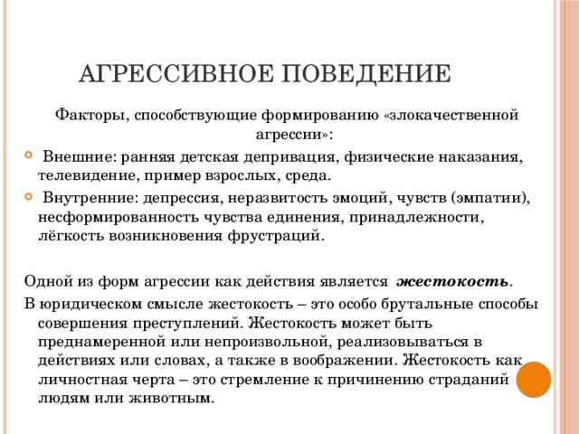 АГРЕССИВНОЕ ПОВЕДЕНИЕ Факторы, способствующие формированию «злокачественной агрессии»:  Внешние: ранняя детская депривация, физические наказания, телевидение, пример взрослых, среда.  Внутренние: депрессия, неразвитость эмоций, чувств (эмпатии), несформированность чувства единения, принадлежности, лёгкость возникновения фрустраций. Одной из форм агрессии как действия является  жестокость . В юридическом смысле жестокость – это особо брутальные способы совершения преступлений. Жестокость может быть преднамеренной или непроизвольной, реализовываться в действиях или словах, а также в воображении. Жестокость как личностная черта – это стремление к причинению страданий людям или животным.