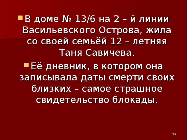 В доме № 13/6 на 2 – й линии Васильевского Острова, жила со своей семьёй 12 – летняя Таня Савичева. Её дневник, в котором она записывала даты смерти своих близких – самое страшное свидетельство блокады.