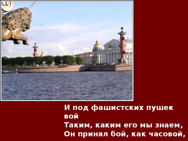 И под фашистских пушек вой  Таким, каким его мы знаем,  Он принял бой, как часовой,  Чей пост вовеки несменяем!