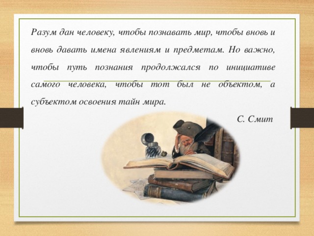 Разум дан человеку, чтобы познавать мир, чтобы вновь и вновь давать имена явлениям и предметам. Но важно, чтобы путь познания продолжался по инициативе самого человека, чтобы тот был не объектом, а субъектом освоения тайн мира.  С. Смит