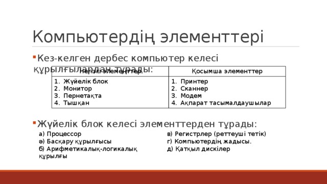 Компьютердің элементтері  Кез-келген дербес компьютер келесі құрылғылардан тұрады:  Жүйелік блок келесі элементтерден тұрады: Негізгі элементтер Қосымша элементтер Жүйелік блок Монитор Пернетақта Тышқан Принтер Сканнер Модем Ақпарат тасымалдаушылар а) Процессор в) Регистрлер (реттеуші тетік) ә) Басқару құрылғысы г) Компьютердің жадысы. б) Арифметикалық-логикалық құрылғы д) Қатқыл дискілер