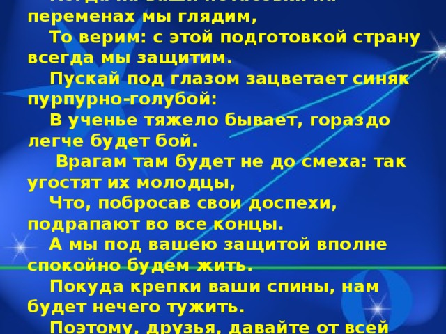 Драчливой нашей половине мы поздравленья шлем свои.  Для этого есть все причины – Ура защитникам страны.  Когда на ваши потасовки на переменах мы глядим, То верим: с этой подготовкой страну всегда мы защитим.  Пускай под глазом зацветает синяк пурпурно-голубой: В ученье тяжело бывает, гораздо легче будет бой.   Врагам там будет не до смеха: так угостят их молодцы, Что, побросав свои доспехи, подрапают во все концы. А мы под вашею защитой вполне спокойно будем жить. Покуда крепки ваши спины, нам будет нечего тужить. Поэтому, друзья, давайте от всей души, без лишних слов, Вы от невзгод нас защищайте, но только чур без синяков.