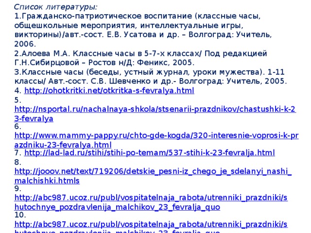 Список литературы: 1.Гражданско-патриотическое воспитание (классные часы, общешкольные мероприятия, интеллектуальные игры, викторины)/авт.-сост. Е.В. Усатова и др. – Волгоград: Учитель, 2006. 2.Алоева М.А. Классные часы в 5-7-х классах/ Под редакцией Г.Н.Сибирцовой – Ростов н/Д: Феникс, 2005. 3.Классные часы (беседы, устный журнал, уроки мужества). 1-11 классы/ Авт.-сост. С.В. Шевченко и др.- Волгоград: Учитель, 2005. 4.  http://ohotkritki.net/otkritka-s-fevralya.html 5.  http://nsportal.ru/nachalnaya-shkola/stsenarii-prazdnikov/chastushki-k-23-fevralya 6. http://www.mammy-pappy.ru/chto-gde-kogda/320-interesnie-voprosi-k-prazdniku-23-fevralya.html 7.  http://lad-lad.ru/stihi/stihi-po-temam/537-stihi-k-23-fevralja.html 8.  http://jooov.net/text/719206/detskie_pesni-iz_chego_je_sdelanyi_nashi_malchishki.htmls 9.  http://abc987.ucoz.ru/publ/vospitatelnaja_rabota/utrenniki_prazdniki/shutochnye_pozdravlenija_malchikov_23_fevralja_quo 10.  http://abc987.ucoz.ru/publ/vospitatelnaja_rabota/utrenniki_prazdniki/shutochnye_pozdravlenija_malchikov_23_fevralja_quo 11. http://nikosha777.narod.ru/pedagogitheskay_23fev.htm 12.Методический журнал «Классное руководство» (№1, 2012 года).