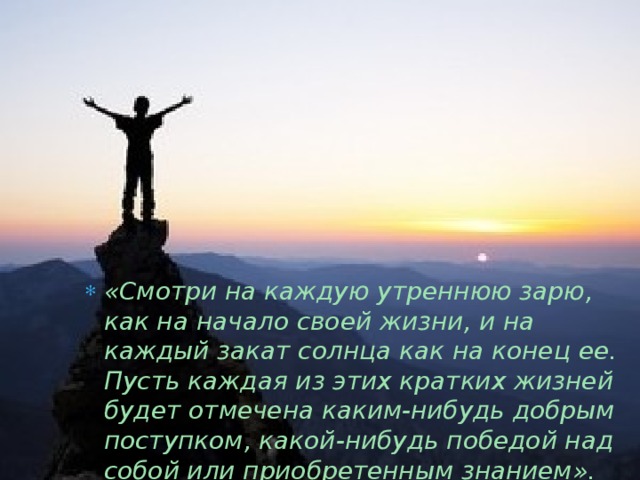 «Смотри на каждую утреннюю зарю, как на начало своей жизни, и на каждый закат солнца как на конец ее. Пусть каждая из этих кратких жизней будет отмечена каким-нибудь добрым поступком, какой-нибудь победой над собой или приобретенным знанием».