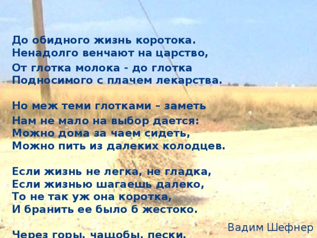 До обидного жизнь коротока.   Ненадолго венчают на царство, От глотка молока - до глотка   Подносимого с плачем лекарства.    Но меж теми глотками – заметь Нам не мало на выбор дается:   Можно дома за чаем сидеть,   Можно пить из далеких колодцев.    Если жизнь не легка, не гладка,   Если жизнью шагаешь далеко,   То не так уж она коротка,   И бранить ее было б жестоко.    Через горы, чащобы, пески,   Не боясь ни тумана, ни ветра   Ты пошел от истоков реки –   И до устья дошел незаметно.    Вот и кончен далекий поход -   Не лекарство ты пьешь из стакана, -   Это губы твои обдает   Горьковатая зыбь Океана.  Вадим Шефнер