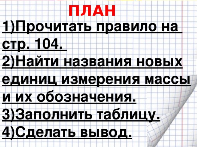 ПЛАН 1)Прочитать правило на стр. 104. 2)Найти названия новых единиц измерения массы и их обозначения. 3)Заполнить таблицу. 4)Сделать вывод.