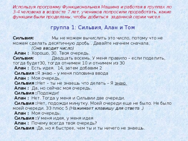 Используя программу Функциональная Машина и работая в группах по 3-4 человека в возрасте 7 лет, учеников попросили проработать, какие функции были проделаны, чтобы добиться заданной серии чисел     группа 1: Сильвия, Алан и Том   Сильвия :   Мы не можем вычислить это число, потому что не можем сделать десятичную дробь . Давайте начнем сначала.   ( Она вводит число )   Алан :  Хорошо, 30. Твоя очередь .  Сильвия :  Двадцать восемь . У меня правило – если поделить, тогда будет30, тогда отнимем 10 и отнимем из 30  Алан :  Есть идея. 14, затем добавим 2  Сильвия : Я знаю – у меня половина ввода  Алан :  Моя очередь .  Сильвия : Нет – ты не знаешь что делать – Я знаю  Алан :  Да, но сейчас моя очередь .  Сильвия : Подожди !  Алан :  Нет. Тогда у меня и Сильвии две очереди.  Сильвия : Нет, подожди минутку. Моей очереди еще не было. Не было моей очереди. 33 плюс 5 ( Нажимает клавишу для ответа .)  Алан :  Моя очередь .  Сильвия : У меня идея, у меня идея   Алан :  Почему всегда твоя очередь?  Сильвия : Да, но я быстрее, чем ты и ты ничего не знаешь.