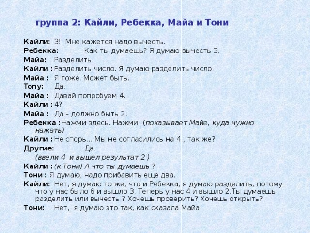 группа 2: Кайли, Ребекка, Майа и Тони  Кайли :  3 ! Мне кажется надо вычесть. Ребекка :  Как ты думаешь ? Я думаю вычесть 3. Майа :  Разделить. Кайли :  Разделить число . Я думаю разделить число. Майа :  Я тоже. Может быть. Tony:  Да . Майа :  Давай попробуем 4 . Кайли :  4? Майа :  Да – должно быть 2 . Ребекка : Нажми здесь . Нажми! ( показывает Майе, куда нужно нажать ) Кайли :  Не спорь ... Мы не согласились на 4 , так же ? Другие :  Да .  ( ввели 4 и вышел результат 2 ) Кайли :  ( к Тони ) А что ты думаешь ? Тони : Я думаю, надо прибавить еще два. Кайли:  Нет, я думаю то же, что и Ребекка, я думаю разделить, потому что у нас было 6 и вышло 3. Теперь у нас 4 и вышло 2.Ты думаешь разделить или вычесть ? Хочешь проверить? Хочешь открыть? Тони :  Нет, я думаю это так, как сказала Майа.