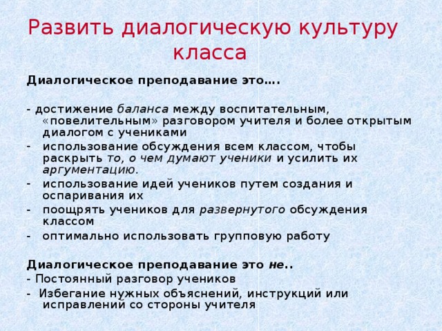 Развить диалогическую культуру класса Диалогическое преподавание это…. - достижение баланса между воспитательным, «повелительным» разговором учителя и более открытым диалогом с учениками использование обсуждения всем классом, чтобы раскрыть то,  о чем думают ученики и усилить их аргументацию. использование идей учеников путем создания и оспаривания их -  поощрять учеников для развернутого обсуждения классом -  оптимально использовать групповую работу  Диалогическое преподавание это не.. - Постоянный разговор учеников - Избегание нужных объяснений, инструкций или исправлений со стороны учителя