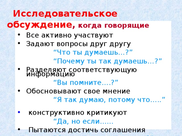 Исследовательское обсуждение ,  когда говорящие Все активно участвуют Задают вопросы друг другу    “ Что ты думаешь …?”    “ Почему ты так думаешь …?”  Разделяют соответствующую информацию     “ Вы помните ….?” Обосновывают свое мнение     “ Я так думаю, потому что …..”   конструктивно критикуют    “ Да, но если ……  Пытаются достичь соглашения     “ Согласны ли мы, что ….?”