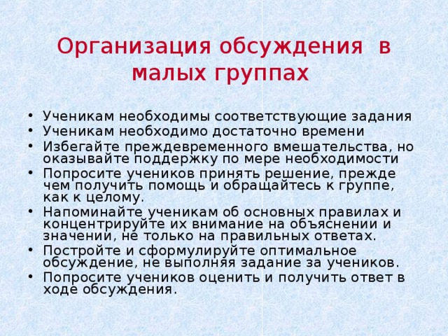 Организация обсуждения в малых группах Ученикам необходимы соответствующие задания Ученикам необходимо достаточно времени Избегайте преждевременного вмешательства, но оказывайте поддержку по мере необходимости Попросите учеников принять решение, прежде чем получить помощь и обращайтесь к группе, как к целому. Напоминайте ученикам об основных правилах и концентрируйте их внимание на объяснении и значении, не только на правильных ответах. Постройте и сформулируйте оптимальное обсуждение, не выполняя задание за учеников. Попросите учеников оценить и получить ответ в ходе обсуждения. Что предлагает (наше) исследование. Надеемся это может быть связано с их предыдущими идеями. Следующий слайд даст возможность для комментариев.