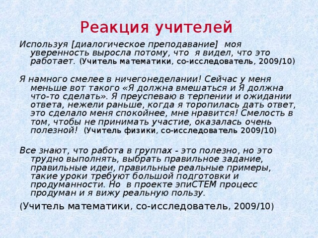 Реакция учителей Используя [ диалогическое преподавание ] моя уверенность выросла потому, что я видел, что это работает . ( Учитель математики, со-исследователь , 2009/10) Я намного смелее в ничегонеделании! Сейчас у меня меньше вот такого «Я должна вмешаться и Я должна что-то сделать». Я преуспеваю в терпении и ожидании ответа, нежели раньше, когда я торопилась дать ответ, это сделало меня спокойнее, мне нравится! Смелость в том, чтобы не принимать участие, оказалась очень полезной! ( Учитель физики, со-исследователь 2009/10)  Все знают, что работа в группах - это полезно, но это трудно выполнять, выбрать правильное задание, правильные идеи, правильные реальные примеры, такие уроки требуют большой подготовки и продуманности. Но в проекте эпиСТЕМ процесс продуман и я вижу реальную пользу. ( Учитель математики, со-исследователь , 2009/10)   Думает ли учители , что они делают это/практикуют либо для них это ново и они хотят попробовать это, наш проект может предложить кое-что на каждом «уровне», как говорят наши учителя Фазы 2: