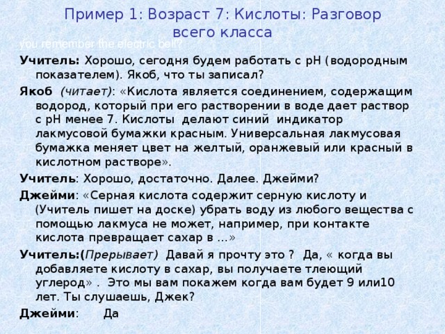 Пример 1: Возраст 7: Кислоты : Разговор всего класса you remember the electric bell? Учитель: Хорошо, сегодня будем работать с pH ( водородным показателем). Якоб, что ты записал ? Якоб  ( читает ) : « Кислота является соединением, содержащим водород, который при его растворении в воде дает раствор с рН менее 7. Кислоты делают синий индикатор лакмусовой бумажки красным. Универсальная лакмусовая бумажка меняет цвет на желтый, оранжевый или красный в кислотном растворе».  Учитель : Хорошо, достаточно. Далее. Джейми? Джейми : «Серная кислота содержит серную кислоту и (Учитель пишет на доске) убрать воду из любого вещества с помощью лакмуса не может, например, при контакте кислота превращает сахар в …» Учитель:( Прерывает )  Давай я прочту это ? Да , « когда вы добавляете кислоту в сахар, вы получаете тлеющий углерод» .  Это мы вам покажем когда вам будет 9 или10 лет. Ты слушаешь, Джек ? Джейми :  Да