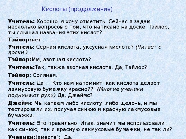 Кислоты (продолжение) Учитель : Хорошо, я хочу отметить. Сейчас я задам несколько вопросов о том, что написано на доске. Тэйлор, ты слышал названия этих кислот?  Тэйлор : нет . Учитель : Серная кислота , уксусная кислота ? ( Читает с доски ) Тэйлор : Мм, азотная кислота ? Учитель: Так, также азотная кислота. Да, Тэйлор? Тэйлор : Соляная . Учитель: Да .  Кто нам напомнит, как кислота делает лакмусовую бумажку красной? (Многие ученики поднимают руки) Да, Джеймс ? Джеймс : Мы капаем либо кислоту, либо щелочь, и мы тестировали их, получая синюю и красную лакмусовые бумажки. Учитель: Это правильно. Итак, значит мы использовали как синюю, так и красную лакмусовые бумажки, не так ли ? Ученики: ( вместе ):  Да .