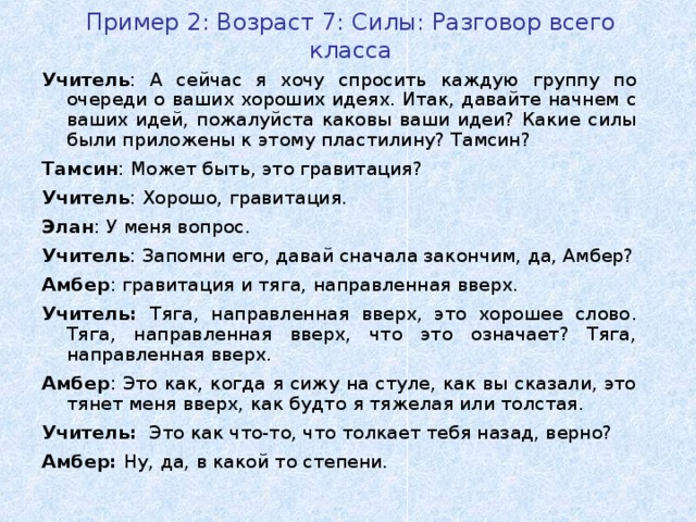 Пример 2: Возраст 7: Силы : Разговор всего класса Учитель : А сейчас я хочу спросить каждую группу по очереди о ваших хороших идеях. Итак, давайте начнем с ваших идей, пожалуйста каковы ваши идеи? Какие силы были приложены к этому пластилину? Тамсин? Тамсин : Может быть, это гравитация ? Учитель : Хорошо, гравитация . Элан : У меня вопрос. Учитель : Запомни его, давай сначала закончим, да, Амбер? Амбер : гравитация и тяга, направленная вверх. Учитель: Тяга, направленная вверх, это хорошее слово . Тяга, направленная вверх, что это означает? Тяга, направленная вверх. Амбер : Это как, когда я сижу на стуле, как вы сказали, это тянет меня вверх, как будто я тяжелая или толстая. Учитель :  Это как что-то, что толкает тебя назад, верно? Амбер: Ну, да, в какой то степени.