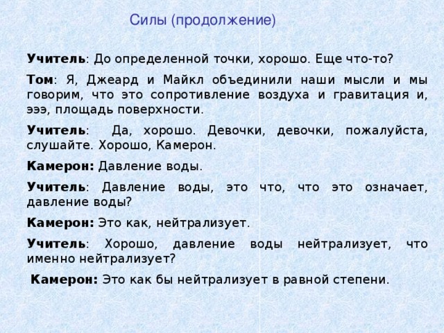 Силы (продолжение) Учитель : До определенной точки, хорошо. Еще что-то? Том : Я, Джеард и Майкл объединили наши мысли и мы говорим, что это сопротивление воздуха и гравитация и, эээ, площадь поверхности. Учитель : Да, хорошо. Девочки, девочки, пожалуйста, слушайте. Хорошо, Камерон. Камерон :  Давление воды . Учитель : Давление воды, это что, что это означает, давление воды? Камерон :  Это как, нейтрализует. Учитель : Хорошо, давление воды нейтрализует, что именно нейтрализует?  Камерон :  Это как бы нейтрализует в равной степени.